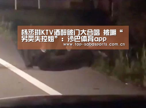 杨丞琳KTV酒醉破门大合唱 被嘲“另类失控姐”:沙巴体育app(图2) 沙巴
